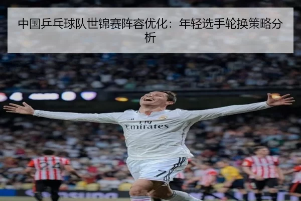 中国乒乓球队世锦赛阵容优化：年轻选手轮换策略分析
