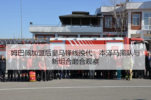 姆巴佩加盟后皇马锋线换代：本泽马离队与新组合磨合观察